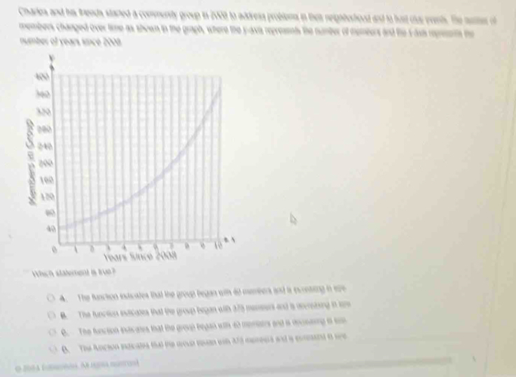 Charles and his tends started a commurity group in 2008 to address problems in then neightorhood and to hust clur events. The muter of
members changed over time as shown in the graph, where the y -axia repreasnts the number of memters and the s-asi repreenn the
number of years since 2008.
Which statement is true?
A. The function indicates that the group began with 60 members and is incrnting in ere
B. The function inticates that the group began with 375 meseens and is dccnsting in som
B. The function inas aes that the group began with 40 merates and is dncmeing i son
B. The Acion idicates (ha) the moun man wih 273 mereers and a conant in see
O 2084 fumsoron. Ae hena nuston)