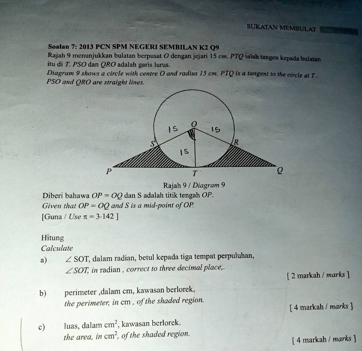 SUKATAN MEMBULAT 165 
Soalan 7: 2013 PCN SPM NEGERI SEMBILAN K2 Q9 
Rajah 9 menunjukkan bulatan berpusat O dengan jejari 15 cm. PTQ ialah tangen kepada bulatan 
itu di T. PSO dan QRO adalah garis lurus. 
Diagram 9 shows a circle with centre O and radius 15 cm. PTQ is a tangent to the circle at T.
PSO and QRO are straight lines. 
Rajah 9 / Diagram 9 
Diberi bahawa OP=OQ dan S adalah titik tengah OP. 
Given that OP=OQ and S is a mid-point of OP. 
[Guna / Use π =3· 142]
Hitung 
Calculate 
a) ∠ SOT , dalam radian, betul kepada tiga tempat perpuluhan,
∠ SOT, , in radian , correct to three decimal place,. 
[ 2 markah / marks ] 
b) perimeter ,dalam cm, kawasan berlorek, 
the perimeter, in cm , of the shaded region. 
[ 4 markah / marks ] 
c) luas, dalam cm^2 , kawasan berlorek. 
the area, in cm^2 , of the shaded region. 
[ 4 markah / marks ]