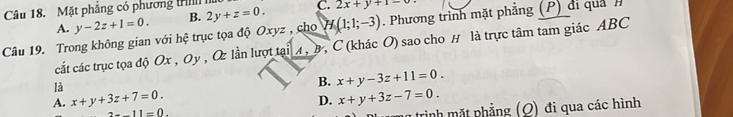 C. 2x+y+1=0
Câu 18. Mặt phẳng có phương t 2y+z=0. B.
A. y-2z+1=0. 
Câu 19. Trong không gian với hệ trục tọa độ Oxyz , cho H(1;1;-3). Phương trình mặt phẳng (P) đi quả h
cát các trục tọa độ Ox , Oy , Oz lần lượt tại A, B, C (khác O) sao cho H là trực tâm tam giác ABC
là
B. x+y-3z+11=0.
A. x+y+3z+7=0. x+y+3z-7=0. 
D.
2x-11=0. 
trình mặt phẳng (Q) đi qua các hình