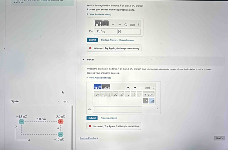 a=2.4cm
What is the magnitude of the force overline mu  on the 5.0 s/C charge? 
Express your answer with the appropriate units. 
View Available Hint(s) 
? 
Value N
Submit Previous Answers Request Answer
x Incorrect; Try Again; 4 attempts remaining 
Part B 
What is the direction of the forbe overline F on the 5.0 charge? Give your answer as an angle measured counterclockwise from the — z -axis. 
Express your answer in degrees. 
View Available Hint(s) 
?
x° x_1 sqrt(x) sqrt[5](x) X x· 10°
Figure 1 of 1
5.0 nC Submilt Previous Answers
−15 nC 3.0 cm +
y Incorrect; Try Again; 5 attempts remaining 
a
x −10 nC Provide Feedback Next >