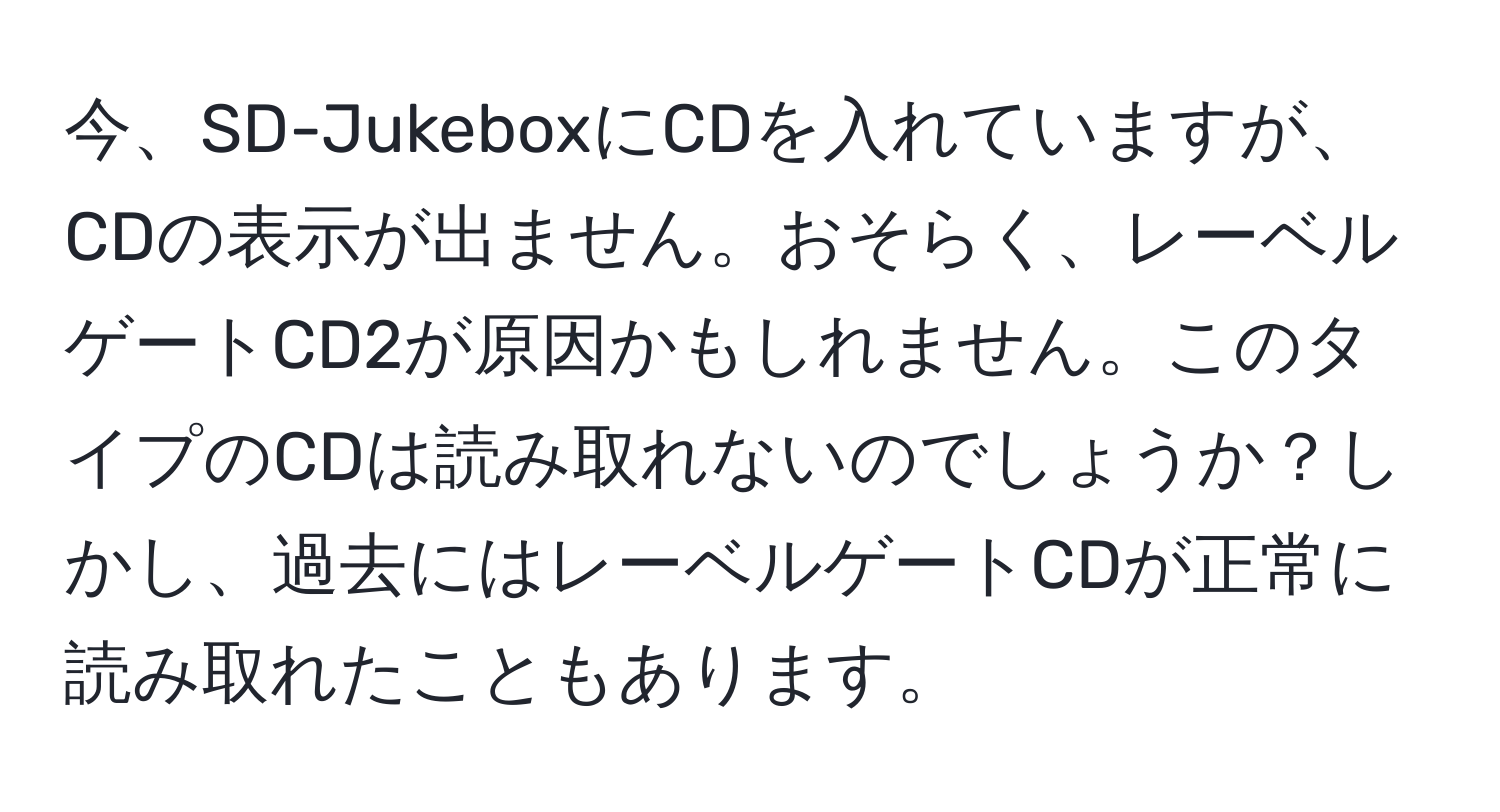 今、SD-JukeboxにCDを入れていますが、CDの表示が出ません。おそらく、レーベルゲートCD2が原因かもしれません。このタイプのCDは読み取れないのでしょうか？しかし、過去にはレーベルゲートCDが正常に読み取れたこともあります。