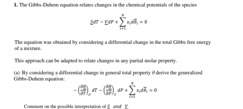 The Gibbs-Duhem equation relates changes in the chemical potentials of the species
sumlimits dT-YdP+sumlimits _(i=1)^Nx_idoverline θ _i=0
The equation was obtained by considering a differential change in the total Gibbs free energy 
of a mixture. 
This approach can be adapted to relate changes in any partial molar property. 
(a) By considering a differential change in general total property θ derive the generalized 
Gibbs-Duhem equation:
-( partial θ /partial T )_PdT-( partial θ /partial P )_TdP+sumlimits _(i=1)^Nx_idoverline θ _i=0
Comment on the possible interpretation of S and V