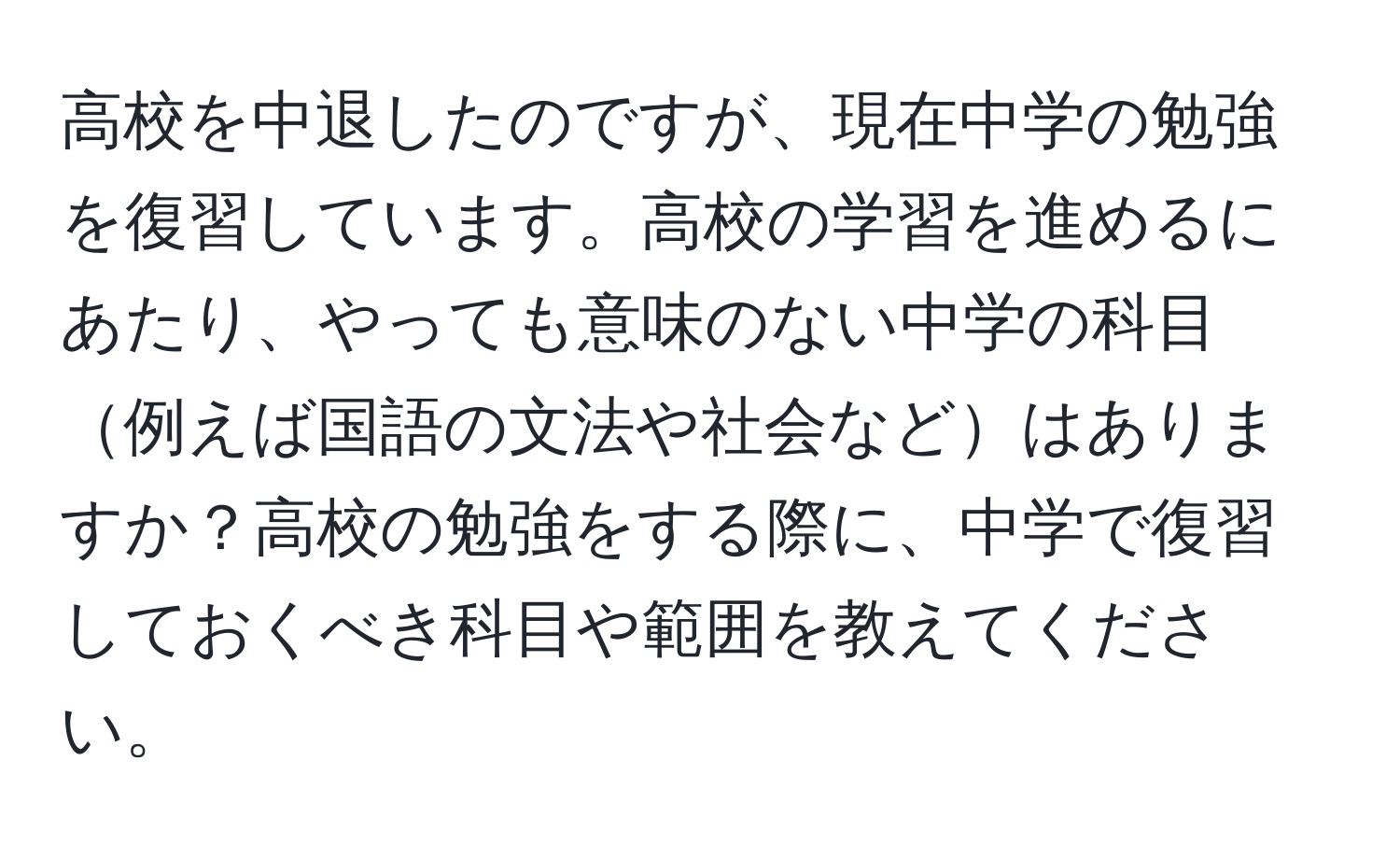 高校を中退したのですが、現在中学の勉強を復習しています。高校の学習を進めるにあたり、やっても意味のない中学の科目例えば国語の文法や社会などはありますか？高校の勉強をする際に、中学で復習しておくべき科目や範囲を教えてください。