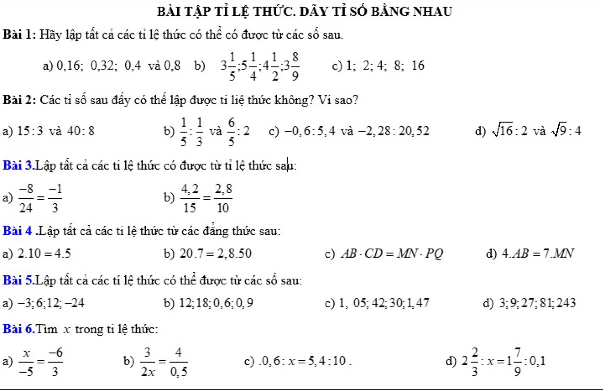 bài tập tỉ lệ tHức. DÃY tỉ số bằnG nhau
Bài 1: Hãy lập tất cả các tỉ lệ thức có thể có được từ các số sau.
a) 0,16; 0,32; 0,4 và 0,8 b) 3 1/5 ;5 1/4 ;4 1/2 ;3 8/9  c) 1; 2; 4; 8; 16
Bài 2: Các tỉ số sau đẩy có thể lập được tỉ liệ thức không? Vi sao?
a) 15:3 và 40:8 b)  1/5 : 1/3  và  6/5 :2 c) -( 0,6:5,4 và −2, 28 : 1 20.5 d) sqrt(16):2 và sqrt(9):4
Bài 3.Lập tất cả các ti lệ thức có được từ tỉ lệ thức sau:
a)  (-8)/24 = (-1)/3   (4,2)/15 = (2,8)/10 
b)
Bài 4 .Lập tất cả các ti lệ thức từ các đẳng thức sau:
a) 2.10=4.5 b) 20.7=2,8.50 c) AB· CD=MN· PQ d) 4.AB=7.MN
Bài 5.Lập tất cả các tí lệ thức có thể được từ các số sau:
a) −3; 6;12; −24 b) 12;18;0, 6; 0,9 c) 1, 05; 42; 30; 1,47 d) 3; 9; 27; 8 1; 243
Bài 6.Tìm x trong ti lệ thức:
a)  x/-5 = (-6)/3   3/2x = 4/0.5  2 2/3 :x=1 7/9 :0,1
b)
c).0,6:x=5,4:10. d)