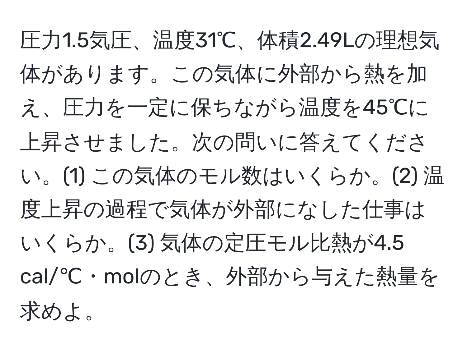 圧力1.5気圧、温度31℃、体積2.49Lの理想気体があります。この気体に外部から熱を加え、圧力を一定に保ちながら温度を45℃に上昇させました。次の問いに答えてください。(1) この気体のモル数はいくらか。(2) 温度上昇の過程で気体が外部になした仕事はいくらか。(3) 気体の定圧モル比熱が4.5 cal/℃・molのとき、外部から与えた熱量を求めよ。