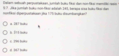 Dalam sebuah perpustakaan, jumlah buku fiksi dan non-fiksi memiliki rasio
5:7 Jika jumlah buku non-fiksi adalah 245, berapa sisa buku fiksi dan
nonfiksi diperpustakaan jika 175 buku disumbangkan?
a. 287 buku
b. 315 buku
c. 296 buku
d. 367 buku