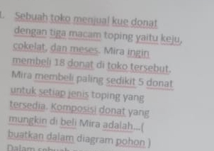 Sebuah toko menjual kue donat 
dengan tiga macam toping yaitu keju, 
cokelat, dan meses. Mira ingin 
membeli 18 donat di toko tersebut. 
Mira membeli paling sedikit 5 donat 
untuk setiap jenis toping yang 
tersedia. Komposisi donat yang 
mungkin di beli Mira adalah...( 
buatkan dalam diagram pohon )