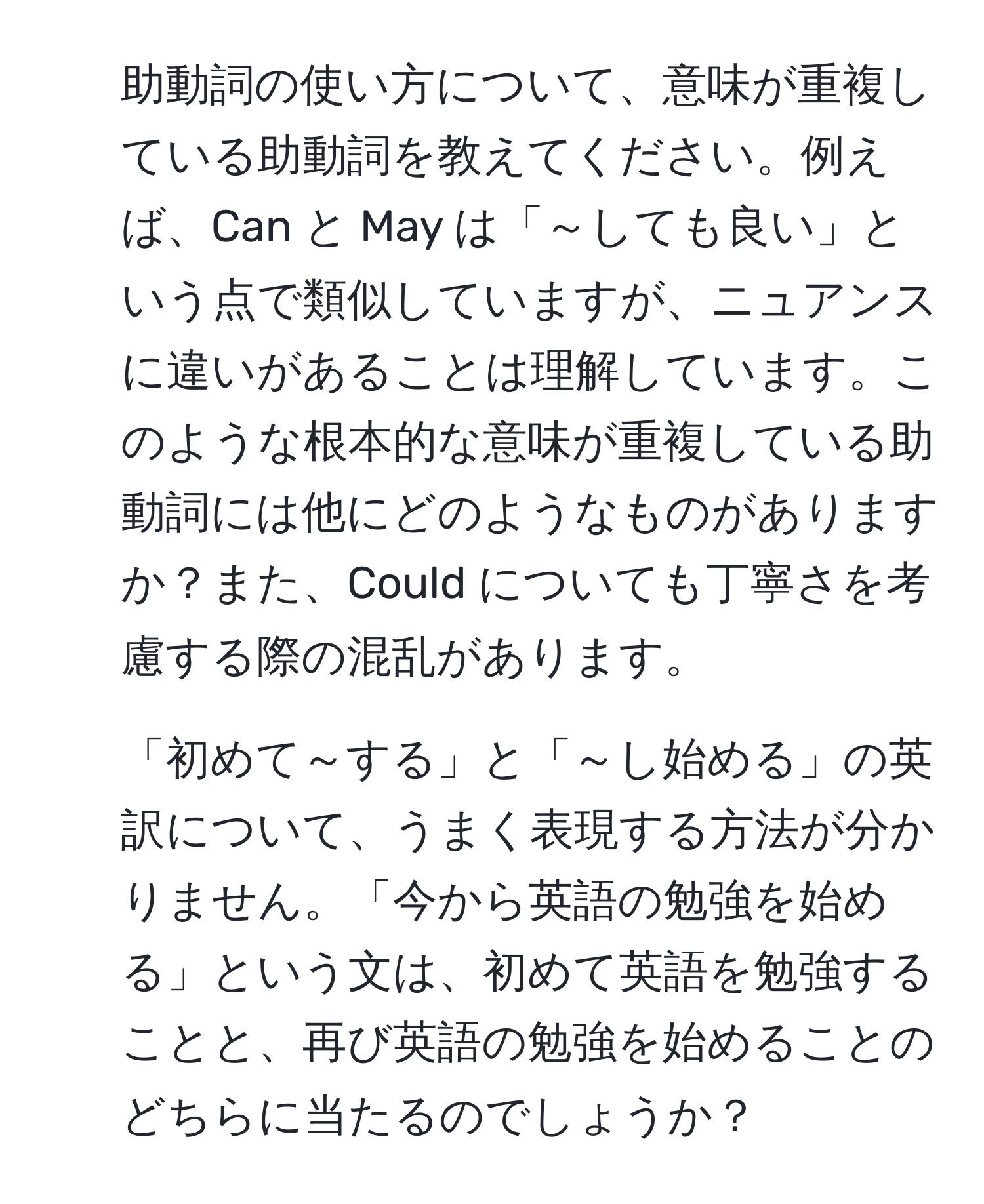 助動詞の使い方について、意味が重複している助動詞を教えてください。例えば、Can と May は「～しても良い」という点で類似していますが、ニュアンスに違いがあることは理解しています。このような根本的な意味が重複している助動詞には他にどのようなものがありますか？また、Could についても丁寧さを考慮する際の混乱があります。

2. 「初めて～する」と「～し始める」の英訳について、うまく表現する方法が分かりません。「今から英語の勉強を始める」という文は、初めて英語を勉強することと、再び英語の勉強を始めることのどちらに当たるのでしょうか？