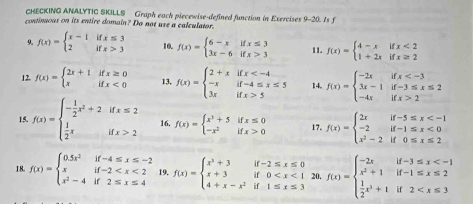 CHECKING ANALYTIC SKILLS Graph each piecewise-defined function in Exercises 9-20. Is f
continuous on its entire domain? Do not use a calculator.
9. f(x)=beginarrayl x-1ifx≤ 3 2ifx>3endarray. 10. f(x)=beginarrayl 6-xifx≤ 3 3x-6ifx>3endarray. 11. f(x)=beginarrayl 4-xifx<2 1+2xifx≥ 2endarray.
12, f(x)=beginarrayl 2x+1ifx≥ 0 xifx<0endarray. 13. f(x)=beginarrayl 2+xifx 5endarray. 14. f(x)=beginarrayl -2xifx 2endarray.
15. f(x)=beginarrayl - 1/2 x^2+2ifx≤ 2  1/2 xifx>2endarray. 16. f(x)=beginarrayl x^3+5ifx≤ 0 -x^2ifx>0endarray. 17. f(x)=beginarrayl 2xif-5≤ x <0 x^2-2if0≤ x≤ 2endarray.
18. f(x)=beginarrayl 0.5x^2if-4≤ x≤ -2 xif-2 19. f(x)=beginarrayl x^3+3if-2≤ x≤ 0 x+3if0 20. f(x)=beginarrayl -2xif-3≤ x