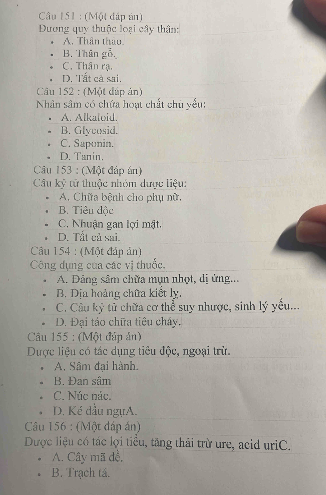 (Một đáp án)
Đương quy thuộc loại cây thân:
A. Thân thảo.
B. Thân gỗ.
C. Thân rạ.
D. Tất cả sai.
Câu 152 : (Một đáp án)
Nhân sâm có chứa hoạt chất chủ yếu:
A. Alkaloid.
B. Glycosid.
C. Saponin.
D. Tanin.
Câu 153 : (Một đáp án)
Câu kỷ tử thuộc nhóm dược liệu:
A. Chữa bệnh cho phụ nữ.
B. Tiêu độc
C. Nhuận gan lợi mật.
D. Tất cả sai.
Câu 154 : (Một đáp án)
Công dụng của các vị thuốc.
A. Đảng sâm chữa mụn nhọt, dị ứng...
B. Địa hoàng chữa kiết lỵ.
C. Câu kỷ tử chữa cơ thể suy nhược, sinh lý yếu...
D. Đại táo chữa tiêu chảy.
Câu 155 : (Một đáp án)
Dược liệu có tác dụng tiêu độc, ngoại trừ.
A. Sâm đại hành.
B. Đan sâm
C. Núc nác.
D. Ké đầu ngựA.
Câu 156 : (Một đáp án)
Dược liệu có tác lợi tiểu, tăng thải trừ ure, acid uriC.
A. Cây mã đề.
B. Trạch tả.