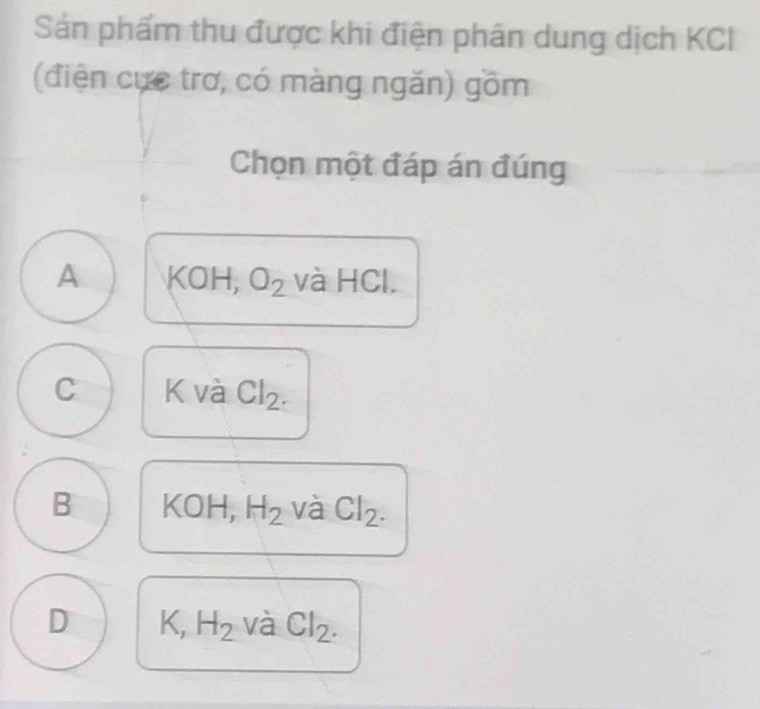 Sản phẩm thu được khi điện phân dung dịch KCI
(điện cực trơ, có màng ngăn) gồm
Chọn một đáp án đúng
A =9 DH, O_2 và HCl.
C K và Cl_2.
B KOH, H_2 và Cl_2.
D K, H_2 và Cl_2.