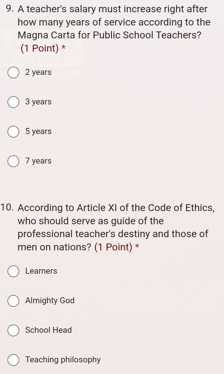 A teacher's salary must increase right after
how many years of service according to the
Magna Carta for Public School Teachers?
(1 Point) *
2 years
3 years
5 years
7 years
10. According to Article XI of the Code of Ethics,
who should serve as guide of the
professional teacher's destiny and those of
men on nations? (1 Point) *
Learners
Almighty God
School Head
Teaching philosophy