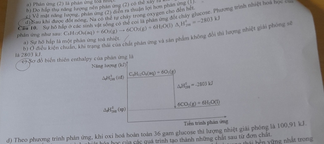 Phản ứng (2) là phản ứng toa nhiệt
b) Do hấp thụ năng lượng nên phản ứng (2) có thể xây là 1
c) Về mặt năng lượng, phản ứng (2) diễn ra thuận lợi hơn phản ứng (1).
d) Sau khi được đốt nóng, Na có thể tự cháy trong oxygen cho đến hết
phản ứng như sau: C_6H_12O_6(aq)+6O_2(g)to 6CO_2(g)+6H_2O(l)△ _1H_(298)^0=-2803kJ ứừng đốt cháy glucose. Phương trình nhiệt hoá học của
   
Câu 10. Sự hô hấp ở các sinh vật sống có
b) Ở điều kiện chuẩn, khi trạng thái của chất phản ứng và sản phẩm không đổi thì lượng nhiệt giải phóng sẽ
a) Sự hô hấp là một phản ứng toà nhiệt.
là 2803 kJ.
c) Sơ đồ biến thiên enthalpy của phản ứng là
Năng lượng (kJ)^circ 
△ _fH_(298)^0(cd)
C_6H_12O_6(aq)+6O_2(g)
△ _rH_(298)^0=-2803kJ
6CO_2(g)+6H_2O(l)
△ _fH_(298)^0(sp)
Tiền trình phản ứng
d) Theo phương trình phản ứng, khi oxi hoá hoàn toàn 36 gam glucose thì lượng nhiệt giải phóng là 100,91 kJ.
hóa học của các quá trình tạo thành những chất sau từ đơn chất.
hái hền vững nhất trong