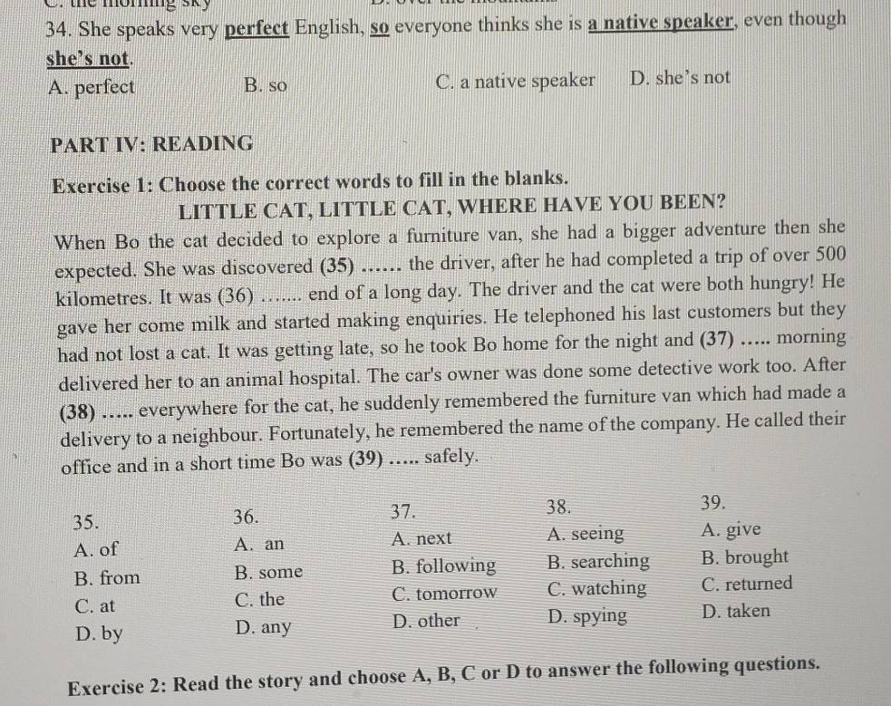 the moming sky
34. She speaks very perfect English, so everyone thinks she is a native speaker, even though
she’s not.
A. perfect B. so C. a native speaker D. she’s not
PART IV: READING
Exercise 1: Choose the correct words to fill in the blanks.
LITTLE CAT, LITTLE CAT, WHERE HAVE YOU BEEN?
When Bo the cat decided to explore a furniture van, she had a bigger adventure then she
expected. She was discovered (35) ...... the driver, after he had completed a trip of over 500
kilometres. It was (36) ….... end of a long day. The driver and the cat were both hungry! He
gave her come milk and started making enquiries. He telephoned his last customers but they
had not lost a cat. It was getting late, so he took Bo home for the night and (37) …... morning
delivered her to an animal hospital. The car's owner was done some detective work too. After
(38) ..... everywhere for the cat, he suddenly remembered the furniture van which had made a
delivery to a neighbour. Fortunately, he remembered the name of the company. He called their
office and in a short time Bo was (39) …... safely.
36.
35. 37.
38. 39.
A. of A. an A. next A. seeing A. give
B. from B. some B. following B. searching B. brought
C. at C. the C. tomorrow C. watching C. returned
D. by D. any
D. other D. spying D. taken
Exercise 2: Read the story and choose A, B, C or D to answer the following questions.