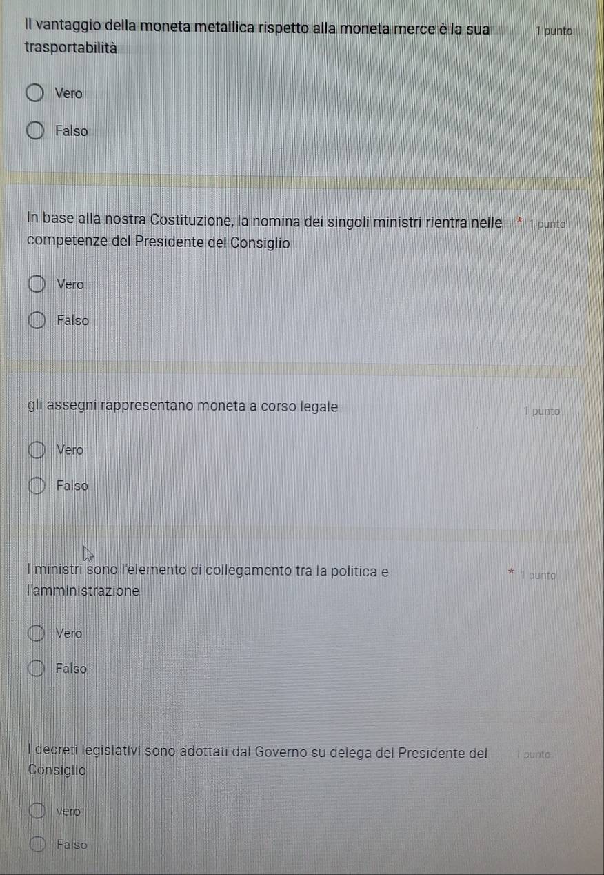 Il vantaggio della moneta metallica rispetto alla moneta merce è la sua 1 punto
trasportabilità
Vero
Falso
In base alla nostra Costituzione, la nomina dei singoli ministri rientra nelle * 1 punto
competenze del Presidente del Consiglio
Vero
Falso
gli assegni rappresentano moneta a corso legale 1 punto
Vero
Falso
l ministri sono l'elemento di collegamento tra la politica e I punto
l'amministrazione
Vero
Falso
l decreti legislativi sono adottati dal Governo su delega del Presidente del 1 punto
Consiglio
vero
Falso