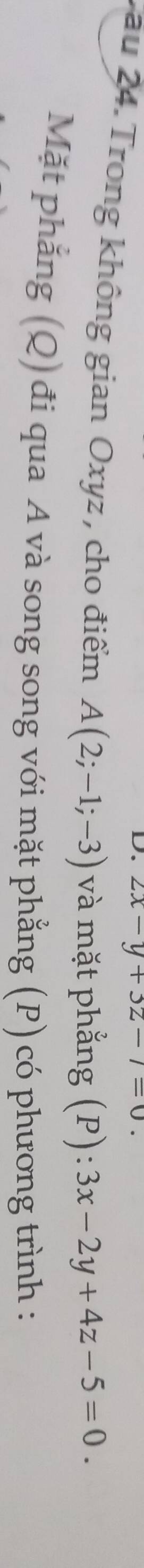 2x-y+3z-7=0. 
Vau 24. Trong không gian Oxyz , cho điểm A(2;-1;-3) và mặt phẳng (P): 3x-2y+4z-5=0. 
Mặt phẳng (Q) đi qua A và song song với mặt phẳng (P) có phương trình :