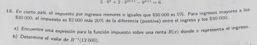 5· 9^x+2· 3^(2x+1)-9^(x+1)=6. 
13. En cierto país, el impuesto por ingresos menores o iguales que $30 000 es 5%. Para ingresos mayores a los
$30 000, el impuesto es $2 000 más 20% de la diferencia (positiva) entre el ingreso y los $30 000. 
a) Encuentre una expresión para la función impuesto sobre una renta R(x) donde z representa el ingreso. 
b) Determine el valor de R^(-1)(12000).