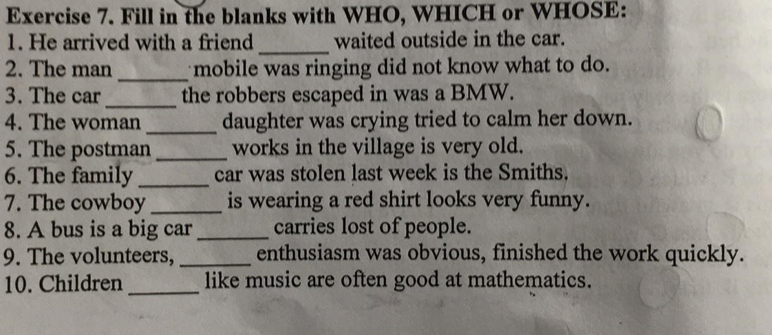 Fill in the blanks with WHO, WHICH or WHOSE: 
_ 
1. He arrived with a friend waited outside in the car. 
2. The man _mobile was ringing did not know what to do. 
3. The car _the robbers escaped in was a BMW. 
4. The woman_ daughter was crying tried to calm her down. 
5. The postman _works in the village is very old. 
6. The family _car was stolen last week is the Smiths. 
7. The cowboy _is wearing a red shirt looks very funny. 
8. A bus is a big car _carries lost of people. 
9. The volunteers, _enthusiasm was obvious, finished the work quickly. 
10. Children_ like music are often good at mathematics.