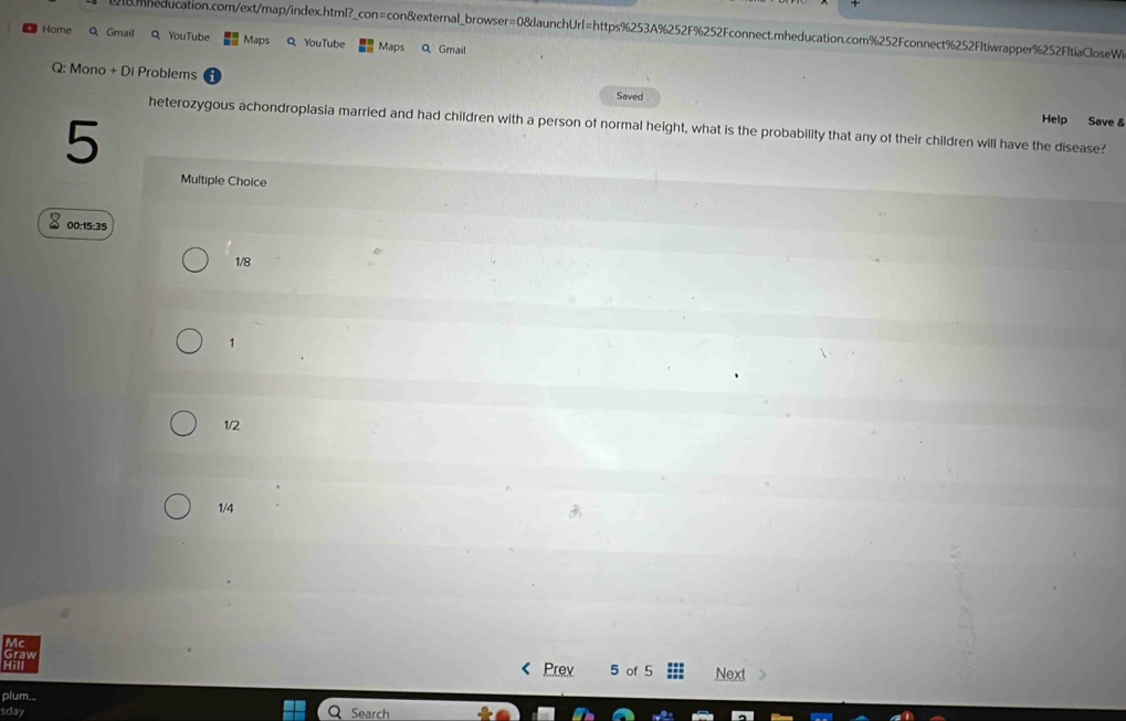om meducation.com/ext/map/index.html?_con=con&external_browser=0&launchUrl=https%253A%252F%252Fconnect.mheducation.com%252Fconnect%252Fltiwrapper%252F1tiaCloseWi
Home Q Gmail Q YouTube Maps Q YouTube Maps Q Gmail
Q: Mono + Di Problems Saved 
Help Save &
heterozygous achondroplasia married and had children with a person of normal height, what is the probability that any of their children will have the disease?
5
Multiple Choice
00:15:35
1/8
1
1/2
1/4
Prev 5 of 5 Next
plum.
sday
Search