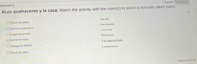 Save Acawes
ALos quehaceres y la casa: Match the activity with the room(s) in which it normally takes place.
A la sala
≌lavar los platos
B.el coredior
* pasar la aspiradora C.la cocina
v regar las plantas D.la terraza
* poner la mesa el cuarto de baño
V limpiar la bañera
F. el dormitorio
￥hacer la cama
Question 6 of 8 >