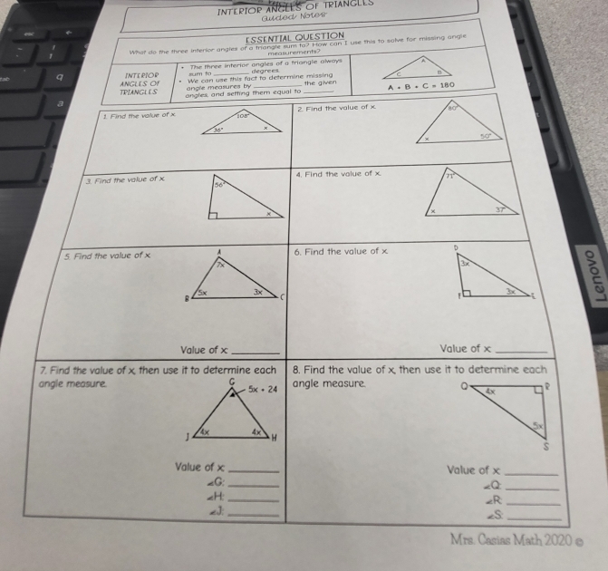 INTERIOR ANGLES OF TRIANGLES
esc  uded Notes
ESSENTIAL QUESTION
What do the three interior angles of a triangle sum to? How can I use this to salve for missing angle
measurements?
sum to The three interior ongles of a triangle always
q INTERIOR We can use this fact to determine missing degrees 
TPIANGLLS ANGLIS OF angle measures by the given
a ongles, and setting them equal to _ A+B+C=180
1. Find the value of x2. Find the value of x
3. Find the value of x4. Find the volue of x
5. Find the value of x6. Find the value of x 
Value of x_ Value of x_
7. Find the value of x then use it to determine each 8. Find the value of x, then use it to determine each
angle measure.angle measure. 
Value of x _Value of x_
_G:_ -Q:_
_H: _∠R;_
2J:_
2S_
Mrs. Casias Math 2020 ©