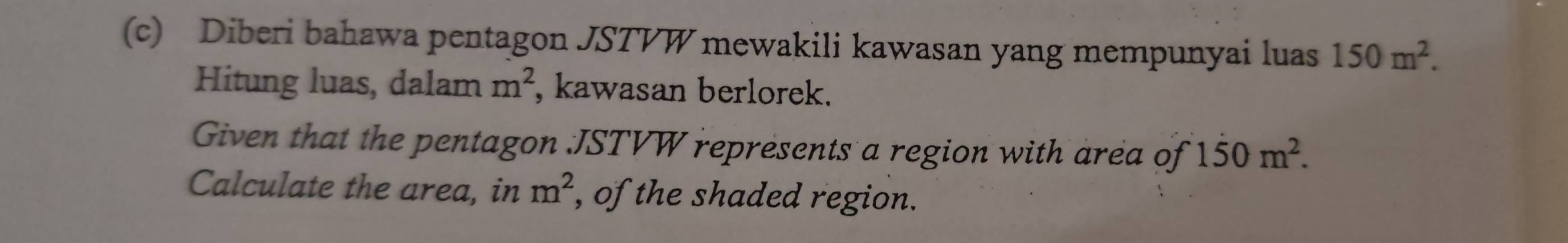 Diberi bahawa pentagon JSTVW mewakili kawasan yang mempunyai luas 150m^2. 
Hitung luas, dalam m^2 , kawasan berlorek. 
Given that the pentagon JSTVW represents a region with area of 1dot 50m^2. 
Calculate the area, in m^2 , of the shaded region.