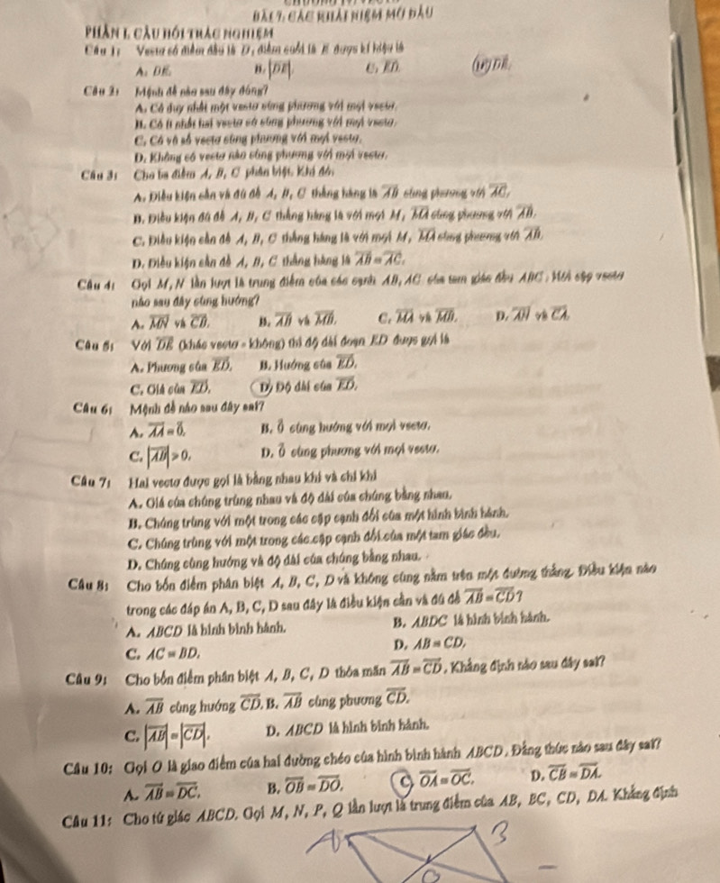 bàc7, các khải niệm mở đầu
Phần 1 cầu hồi trắc nghiệm
Câu T: '  Vest số điễm đầu làD, điểm cuối là 1 được kí hiệu là
A、BE B. |overline DE|. C、 RD Ay D
Câu 21  Mệnh đề nào sau đây đóng7
A. Có duy nhất một vesto sùng phương với mội vecur
Có t nhất hai vesto có sông phương với mội vesto.
C. Cá và số vecta sùng phương với mại vesta.
D. Không có vestơ năn công phương với mội vesto.
Câu 31 Cho ba điểm A, B, C phân biệt Khi đón
A. Điều kiện cần và đù đề A, #, C thắng hàng là overline AB sing phánng vi overline AC,
B. Điều kiện đã đề A, B, C thắng hàng là với mọi M, overline MA cùng phương 70 overline AB.
C. Điều kiện cần đồ A, B, C thắng háng là với moi M, overline MA slng pharng wth overline AB.
D. Điều kiện cần đề A, B, C thắng hàng là overline AB=overline AC.
Cầu 4i Gọi M, N lần lượt là trung điểm của các cạnh AB, AC của tam giác đầu ABC . Mới cập vecto
não sau đây cùng hướng?
A. overline MN vá overline CD. B. overline AB vá overline MB. C. overline MA overline MB. D. overline AH v overline clambda 
Câu ốs Với overline DE (khác vecto - không) thì độ dài đoạn ED đuợc gọi là
A. Phương sủa vector ED. B. Hướng sùa overline ED.
C. Giá sủn overline ED. Đỷ Độ đài của overline ED,
Câu 6:  Mệnh đề nào sau đây sai?
A. overline AA=8. B. Ô cùng hướng với mọi vseta.
C. |overline AB|>0. D. Ở cùng phương với mọi vesto.
Câu 71 Hal vectơ được gọi là bằng nhau khi và chi khi
A. Giá của chúng trùng nhau và độ đài của chúng bằng nhao,
B. Chúng trùng với một trong các cập cạnh đối của một hình bình hành.
C. Chúng trùng với một trong các cập cạnh đổi của một tam giác đều,
D. Chúng cùng hướng và độ đài của chúng bằng nhau.
Câu 8: Cho bốn điểm phân biệt A, B, C, D và không cũng nằm trên một đường thắng. Điều kiện nào
trong các đáp án A, B, C, D sau đây là điều kiện cần và đú đề overline AB=overline CD 7
A. ABCD là hình bình hành. B. ABDC là hình bình hành.
C. AC=BD.
D. AB=CD,
Câu 9: Cho bốn điểm phân biệt A, B, C, D thỏa mãn overline AB=overline CD , Khẳng định nào sau đây sai?
A. overline AB cùng huớng overline CD. B. overline AB cùng phương overline CD.
C. |vector AB|=|vector CD|. D. ABCD là hình bình hành.
Cầu 10: Gọi O là giao điểm của hai đường chéo của hình bình hành ABCD. Đằng thức nào sau đây sai?
A. overline AB=overline DC. B. overline OB=overline DO. overline OA=overline OC. D. overline CB=overline DA.
Câu 11: Cho từ giác ABCD. Gọi M, N, P, Q lần lượt là trung điểm của AB, BC, CD, DA. Khắng định