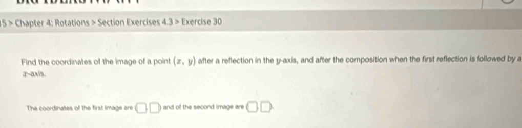 15 > Chapter 4: Rotations > Section Exercises 4.3> Exercise 30 
Find the coordinates of the image of a point (x,y) after a reflection in the y-axis, and after the composition when the first reflection is followed by a 
æ-axis. 
The coordinates of the first image are □ □ and of the second image are □ □.