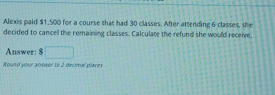 Alexis paid $1,500 for a course that had 30 classes. After attending 6 classes, she 
decided to cancel the remaining classes. Calculate the refund she would receive. 
Answer: $ □
Round your answer to 2 decimal places