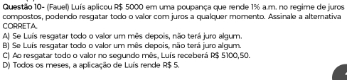 Questão 10- (Fauel) Luís aplicou R$ 5000 em uma poupança que rende 1% a.m. no regime de juros
compostos, podendo resqatar todo o valor com juros a qualquer momento. Assinale a alternativa
CORRETA.
A) Se Luís resgatar todo o valor um mês depois, não terá juro algum.
B) Se Luís resqatar todo o valor um mês depois, não terá juro algum.
C) Ao resgatar todo o valor no segundo mês, Luís receberá R$ 5100,50.
D) Todos os meses, a aplicação de Luís rende R$ 5.