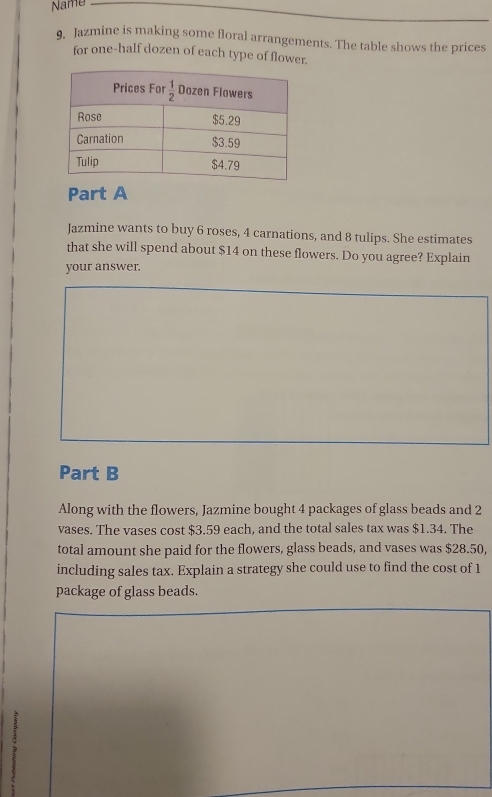 Name
9, Jazmine is making some floral arrangements. The table shows the prices
for one-half dozen of each type of flower.
Part A
Jazmine wants to buy 6 roses, 4 carnations, and 8 tulips. She estimates
that she will spend about $14 on these flowers. Do you agree? Explain
your answer.
Part B
Along with the flowers, Jazmine bought 4 packages of glass beads and 2
vases. The vases cost $3.59 each, and the total sales tax was $1.34. The
total amount she paid for the flowers, glass beads, and vases was $28.50,
including sales tax. Explain a strategy she could use to find the cost of 1
package of glass beads.