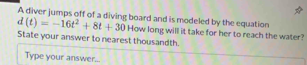 A diver jumps off of a diving board and is modeled by the equation
d(t)=-16t^2+8t+30 How long will it take for her to reach the water? 
State your answer to nearest thousandth. 
Type your answer...