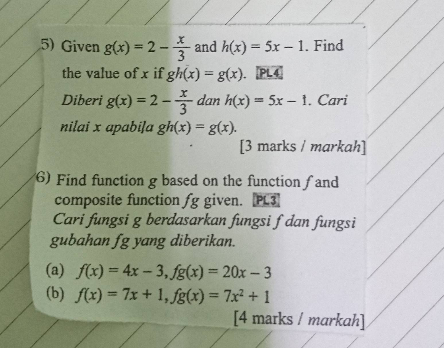 Given g(x)=2- x/3  and h(x)=5x-1. Find 
the value of x if gh(x)=g(x). an PL4 
Diberi g(x)=2- x/3  dan h(x)=5x-1. Cari 
nilai x apabiļa gh(x)=g(x). 
[3 marks / markah] 
(6) Find function g based on the function f and 
composite function fg given. [PL3] 
Cari fungsi g berdasarkan fungsi f dan fungsi 
gubahan fg yang diberikan. 
(a) f(x)=4x-3, fg(x)=20x-3
(b) f(x)=7x+1, fg(x)=7x^2+1
[4 marks / markah]