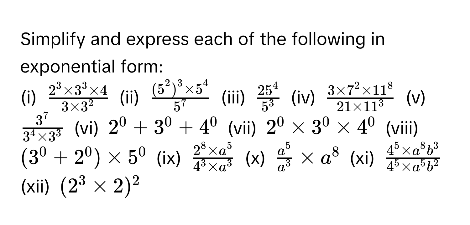 Simplify and express each of the following in exponential form:

(i) $frac2^(3 * 3^3 * 4)3 * 3^2$ (ii) $frac(5^(2)^3 * 5^4)5^7$ (iii) $frac25^45^3$ (iv) $frac3 * 7^(2 * 11^8)21 * 11^3$ (v) $frac3^73^(4 * 3^3)$ (vi) $2^(0 + 3^0 + 4^0$ (vii) $2^0 * 3^0 * 4^0$ (viii) $(3^0 + 2^0) * 5^0$ (ix) $frac2^8 * a^5)4^(3 * a^3)$ (x) $fraca^5a^3 * a^(8$ (xi) $frac4^5 * a^8b^3)4^(5 * a^5b^2)$ (xii) $(2^3 * 2)^2$