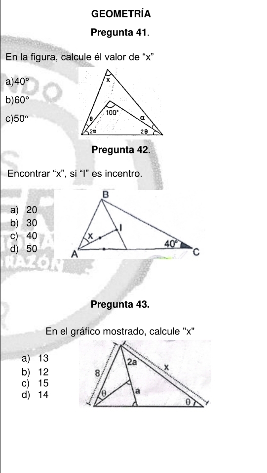 GEOMETRÍA
Pregunta 41.
En la figura, calcule él valor de “x”
a) 40°
b) 60°
c) 50°
Pregunta 42.
Encontrar “x”, si “I” es incentro.
a) 20
b) 30
c) 40
d) 50 
Pregunta 43.
En el gráfico mostrado, calcule 'x'
a) 13
b) 12
c) 15
d) 14