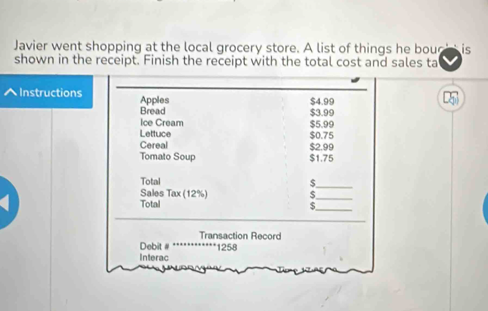 Javier went shopping at the local grocery store. A list of things he bou is 
shown in the receipt. Finish the receipt with the total cost and sales ta 
Instructions 
Apples $4.99
Bread $3.99
Ice Cream $5.99
Lettuce $0.75
Cereal $2.99
Tomato Soup $1.75
Total $ _ 
Sales Tax (12%) 
_ 
_ 
Total 
_ 
Transaction Record 
Debit # 1258
Interac