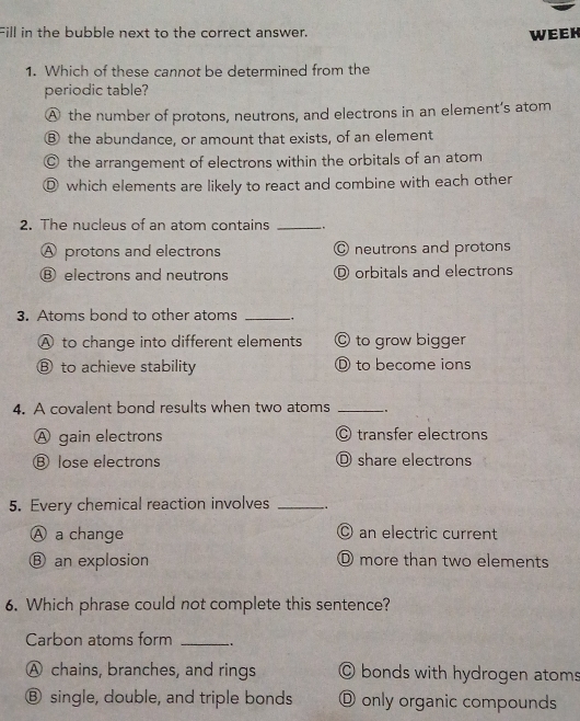 Fill in the bubble next to the correct answer.
week
1. Which of these cannot be determined from the
periodic table?
A the number of protons, neutrons, and electrons in an element’s atom
Ⓑ the abundance, or amount that exists, of an element
◎ the arrangement of electrons within the orbitals of an atom
Ⓓ which elements are likely to react and combine with each other
2. The nucleus of an atom contains _,
A protons and electrons O neutrons and protons
Ⓑ electrons and neutrons D orbitals and electrons
3. Atoms bond to other atoms_
A to change into different elements © to grow bigger
⑧ to achieve stability D to become ions
4. A covalent bond results when two atoms _.
A gain electrons © transfer electrons
Ⓑ lose electrons O share electrons
5. Every chemical reaction involves _.
Ⓐ a change © an electric current
Ⓑ an explosion D more than two elements
6. Which phrase could not complete this sentence?
Carbon atoms form _..
A chains, branches, and rings © bonds with hydrogen atoms
Ⓑ single, double, and triple bonds D only organic compounds