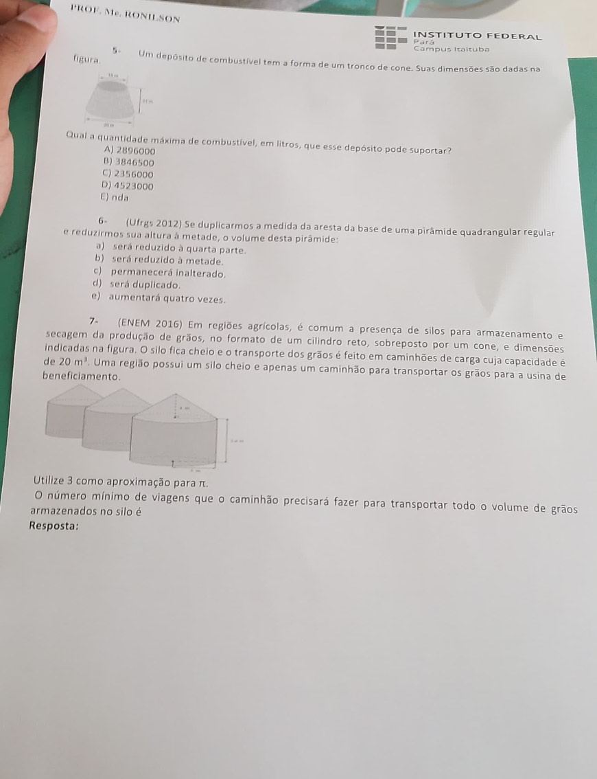 PROF. Me. RONILSON
INSTITUTO FEDERAL
Pará
Campus Itaítuba
figura. S Um depósito de combustível tem a forma de um tronco de cone. Suas dimensões são dadas na
Qual a quantidade máxima de combustível, em litros, que esse depósito pode suportar?
A) 2896000
B) 3846500
C) 2356000
D) 4523000
E) nda
6º (Ufrgs 2012) Se duplicarmos a medida da aresta da base de uma pirâmide quadrangular regular
e reduzirmos sua altura à metade, o volume desta pirâmide:
a) será reduzido à quarta parte.
b) será reduzido à metade.
c) permanecerá inalterado.
d) será duplicado.
e) aumentará quatro vezes.
7- (ENEM 2016) Em regiões agrícolas, é comum a presença de silos para armazenamento e
secagem da produção de grãos, no formato de um cilindro reto, sobreposto por um cone, e dimensões
indicadas na figura. O silo fica cheio e o transporte dos grãos é feito em caminhões de carga cuja capacidade é
de 20m^3. Uma região possui um silo cheio e apenas um caminhão para transportar os grãos para a usina de
beneficiamento.
Utilize 3 como aproximação para π.
O número mínimo de viagens que o caminhão precisará fazer para transportar todo o volume de grãos
armazenados no silo é
Resposta: