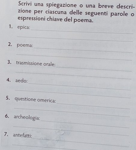 Scrivi una spiegazione o una breve descri- 
zione per ciascuna delle seguenti parole o 
espressioni chiave del poema. 
_ 
1. epica: 
_ 
_ 
2. poema: 
_ 
_ 
3. trasmissione orale: 
_ 
_ 
4. aedo: 
_ 
_ 
5. questione omerica: 
_ 
_ 
6. archeologia: 
_ 
_ 
7. antefatti: 
_