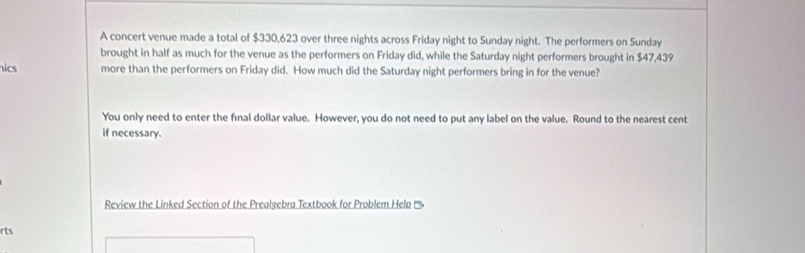 A concert venue made a total of $330,623 over three nights across Friday night to Sunday night. The performers on Sunday 
brought in half as much for the venue as the performers on Friday did, while the Saturday night performers brought in $47,439
hics more than the performers on Friday did. How much did the Saturday night performers bring in for the venue? 
You only need to enter the final dollar value. However, you do not need to put any label on the value. Round to the nearest cent 
if necessary. 
Review the Linked Section of the Prealgebra Textbook for Problem Help Ō 
rts