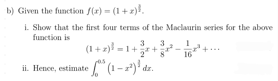 Given the function f(x)=(1+x)^ 3/2 . 
i. Show that the first four terms of the Maclaurin series for the above
function is
(1+x)^ 3/2 =1+ 3/2 x+ 3/8 x^2- 1/16 x^3+·s
ii. Hence, estimate ∈t _0^((0.5)(1-x^2))^ 3/2 dx.