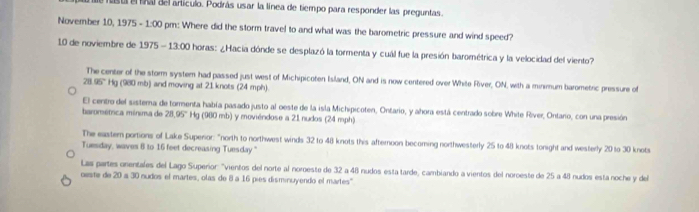 uba del artículo. Podrás usar la línea de tiempo para responder las preguntas. 
November 10, 1975 - :00 pm: Where did the storm travel to and what was the barometric pressure and wind speed? 
10 de noviembre de 1975 13:00 l horas: ¿Hacia dónde se desplazó la tormenta y cuál fue la presión barométrica y la velocidad del viento? 
The center of the storm system had passed just west of Michipicoten Island, ON and is now centered over White River, ON, with a minimum barometric pressure of
28.05° Hg (980 mb) and moving at 21 knots (24 mph) 
El centro del sistema de tormenta había pasado justo al oeste de la isla Michipicoten, Ontario, y ahora está centrado sobre White River, Ontaro, con una presión 
baromética mínima de 28.95°F lg (980 mb) y moviéndose a 21 nudos (24 mph) 
The eastern portions of Lake Superior: "north to northwest winds 32 to 48 knots this afternoon becoming northwesterly 25 to 48 knots tonight and westerly 20 to 30 knots
Tuesday, waves 8 to 16 feet decreasing Tuesday." 
Las partes onentales del Lago Superior: "vientos del norte al noroeste de 32 a 48 nudos esta tarde, cambiando a vientos del noroeste de 25 a 48 nudos esta noche y del 
oeste de 20 a 30 nudos el martes, olas de 8 a 16 pies disminuyendo el martes''