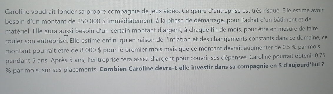 Caroline voudrait fonder sa propre compagnie de jeux vidéo. Ce genre d'entreprise est très risqué. Elle estime avoir 
besoin d'un montant de 250 000 $ immédiatement, à la phase de démarrage, pour l'achat d'un bâtiment et de 
matériel. Elle aura aussi besoin d'un certain montant d'argent, à chaque fin de mois, pour être en mesure de faire 
rouler son entreprise. Elle estime enfin, qu’en raison de l’inflation et des changements constants dans ce domaine, ce 
montant pourrait être de 8 000 $ pour le premier mois mais que ce montant devrait augmenter de 0,5 % par mois 
pendant 5 ans. Après 5 ans, l’entreprise fera assez d’argent pour couvrir ses dépenses. Caroline pourrait obtenir 0.75
% par mois, sur ses placements. Combien Caroline devra-t-elle investir dans sa compagnie en $ d’aujourd’hui ?