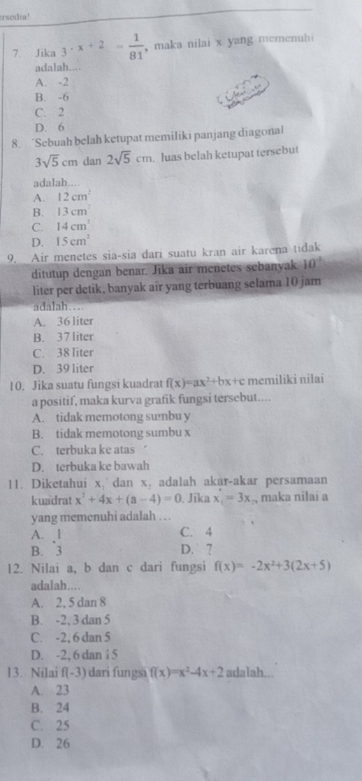 rsodia!
7、 Jika 3· x+2= 1/81  , maka nilai x yang memenuhi
adalah....
A. -2
B. -6
C. 2
D. 6
8. ‘Sebuah belah ketupat memiliki panjang diagonal
3sqrt(5)cm dan 2sqrt(5)cm. luas belah ketupat tersebut
adalah....
A. 12cm^2
B. 13cm^2
C. 14cm^2
D. 15cm^2
9. Air menetes sia-sia dari suatu kran air karena tidak
ditutup dengan benar. Jika air menetes sebanyak 10^(-3)
liter per detik. banyak air yang terbuang selama 10 jam
adalah…
A. 36 liter
B. 37 liter
C. 38 liter
D. 39 liter
10. Jika suatu fungsi kuadrat f(x)=ax^2+bx+c memiliki nilai
a positif, maka kurva grafik fungsi tersebut....
A. tidak memotong sumbu y
B. tidak memotong sumbu x
C. terbuka ke atas
D. terbuka ke bawah
11. Diketahui x, dan x, adalah akar-akar persamaan
kuadrat x^2+4x+(a-4)=0. Jika x_1=3x , maka nilai a
yang memenuhi adalah .. .
A. 1 C. 4
B. 3 D. ?
12. Nilai a, b dan c dari fungsi f(x)=-2x^2+3(2x+5)
adalah....
A. 2, 5 dan 8
B. -2, 3 dan 5
C. -2, 6 dan 5
D. -2, 6 dan i 5
13. Nilai f(-3) dari fungsi f(x)=x^2-4x+2 adalah...
A. 23
B. 24
C. 25
D. 26