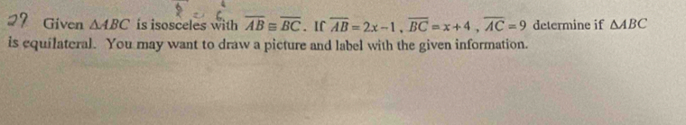 Given △ ABC is isosceles with overline AB≌ overline BC. If overline AB=2x-1, overline BC=x+4, overline AC=9 determine if △ ABC
is equilateral. You may want to draw a picture and label with the given information.