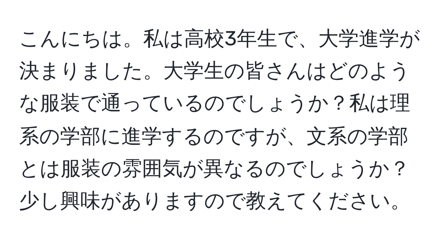 こんにちは。私は高校3年生で、大学進学が決まりました。大学生の皆さんはどのような服装で通っているのでしょうか？私は理系の学部に進学するのですが、文系の学部とは服装の雰囲気が異なるのでしょうか？少し興味がありますので教えてください。