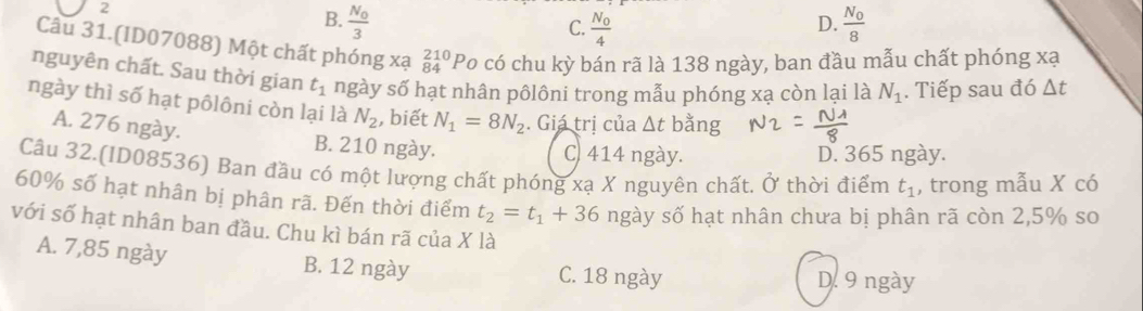 2
B. frac N_03 frac N_08
C. frac N_04
D.
Câu 31.(ID07088) Một chất phóng xạ beginarrayr 210 84endarray Po có chu kỳ bán rã là 138 ngày, ban đầu mẫu chất phóng xạ
nguyên chất. Sau thời gian t_1 ngày số hạt nhân pôlôni trong mẫu phóng xạ còn lại là N_1. Tiếp sau đó △ t
ngày thì số hạt pôlôni còn lại là N_2 , biết N_1=8N_2. Giá trị của △ t bằng
A. 276 ngày. B. 210 ngày.
C. 414 ngày. D. 365 ngày.
Câu 32.(ID08536) Ban đầu có một lượng chất phóng xạ X nguyên chất. Ở thời điểm t_1 , trong mẫu X có
60% số hạt nhân bị phân rã. Đến thời điểm t_2=t_1+36 ngày số hạt nhân chưa bị phân rã còn 2,5% so
với số hạt nhân ban đầu. Chu kì bán rã của X là
A. 7,85 ngày B. 12 ngày C. 18 ngày D. 9 ngày