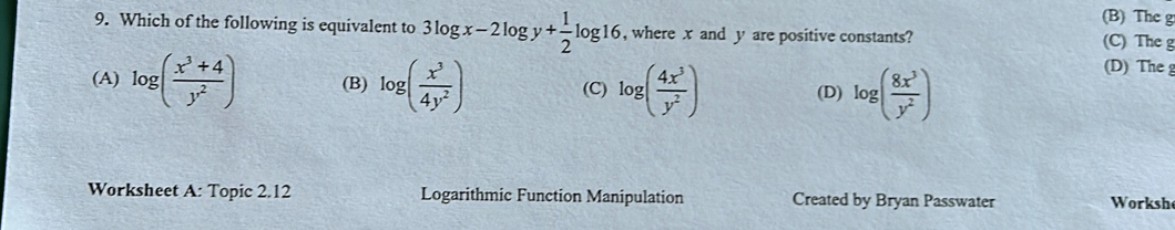 (B) The g
9. Which of the following is equivalent to 3log x-2log y+ 1/2 log 16 ,where x and y are positive constants? (C) The g
(A) log ( (x^3+4)/y^2 ) (B) log ( x^3/4y^2 ) (C) log ( 4x^3/y^2 ) (D) log ( 8x^3/y^2 )
(D) The g
Worksheet A: Topic 2.12 Logarithmic Function Manipulation Created by Bryan Passwater Workshe