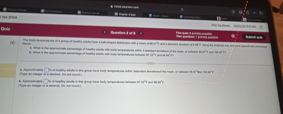 a mylab.pearson.com C 
6+6 
==== Khgh =h * Chapter 3 Quiz c Moma - Camns Loa Gas Bai m 
3 fall 2024 Ellie Swallows 09/20/24 11:17 PM 
Quiz Question 2 of 8 This quiz: 6 point(s) possible 
This question: 1 point(s) possible Submít quiz 
The body temperstures of a group of healthy adults have a bell-shaped distribution with a mean of 
betow 0001°F and a standard deviation of 0.08°F Using the empirical rule, firl each approximats penenags 
a. What is the approximate percentage of healthy adults with body temperatures within 3 standard deviations of the mean, or between 95 97°P and 100.05°F? 
b. What is the approximate percentage of healthy adults with body temperstures between 97.33°F and 00.69°
a. Approximately □^y of healthy adults in this group have body temperatures within 3standard deviationsof the mean, or between 95.97° nd 100.05°F
(Type an integer or a decimal. Do not round.) 
b. Approximately □ % of healthy adults in this group have body temperatures between 97 33°F and 96.69°F. 
(Type an integer or a decimal. Do not round.)