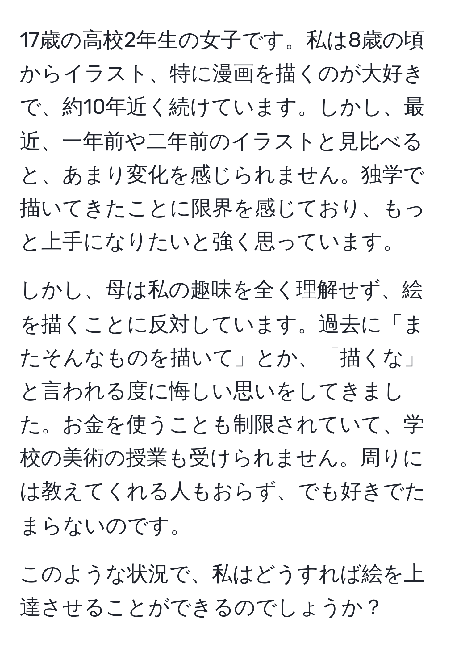 17歳の高校2年生の女子です。私は8歳の頃からイラスト、特に漫画を描くのが大好きで、約10年近く続けています。しかし、最近、一年前や二年前のイラストと見比べると、あまり変化を感じられません。独学で描いてきたことに限界を感じており、もっと上手になりたいと強く思っています。

しかし、母は私の趣味を全く理解せず、絵を描くことに反対しています。過去に「またそんなものを描いて」とか、「描くな」と言われる度に悔しい思いをしてきました。お金を使うことも制限されていて、学校の美術の授業も受けられません。周りには教えてくれる人もおらず、でも好きでたまらないのです。

このような状況で、私はどうすれば絵を上達させることができるのでしょうか？